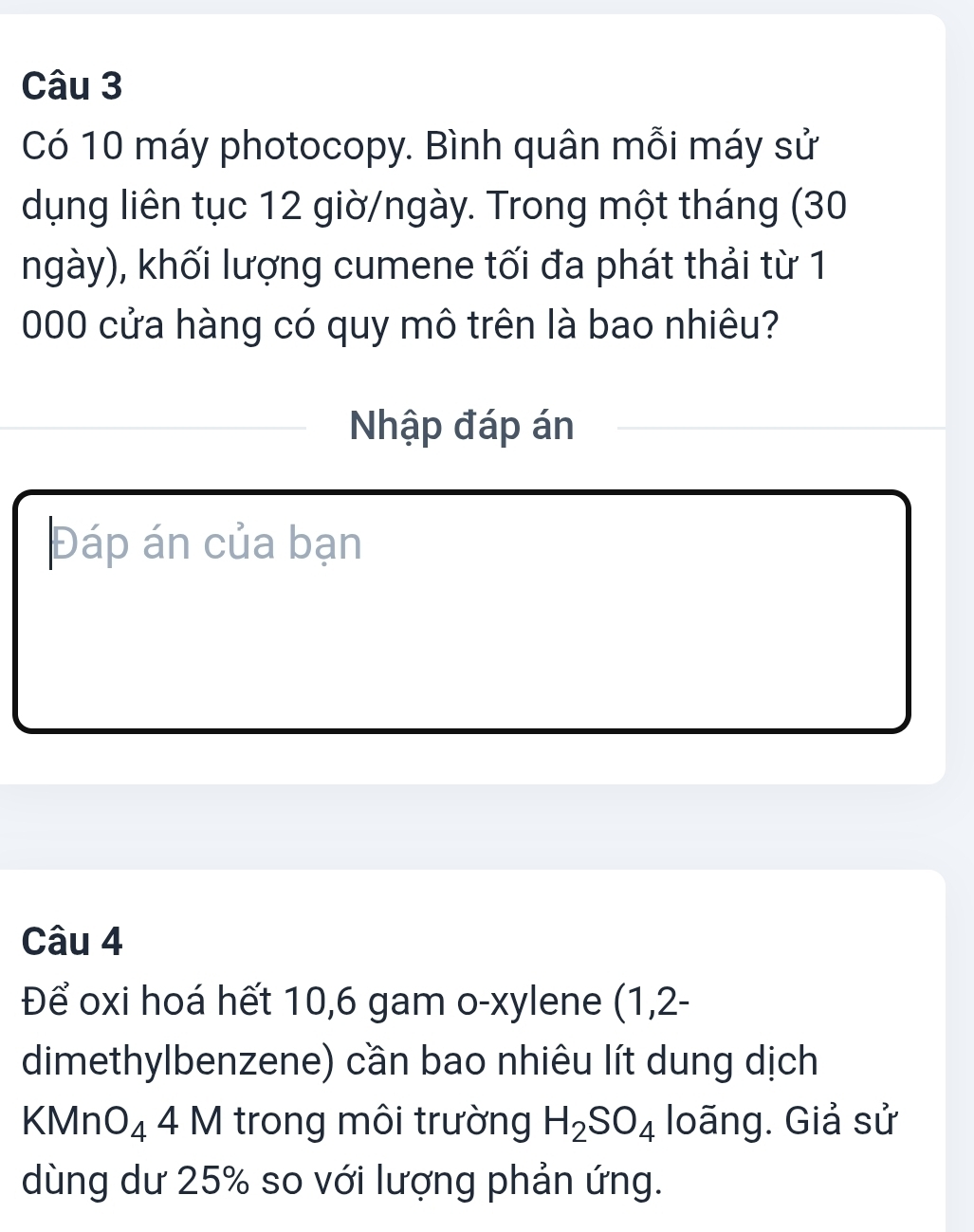 Có 10 máy photocopy. Bình quân mỗi máy sử 
dụng liên tục 12 giờ/ngày. Trong một tháng (30
ngày), khối lượng cumene tối đa phát thải từ 1
000 cửa hàng có quy mô trên là bao nhiêu? 
Nhập đáp án 
Đáp án của bạn 
Câu 4 
Để oxi hoá hết 10, 6 gam o-xylene (1,2 - 
dimethylbenzene) cần bao nhiêu lít dung dịch 
KMn O_4 4 M trong môi trường H_2SO_4 loãng. Giả sử 
dùng dư 25% so với lượng phản ứng.