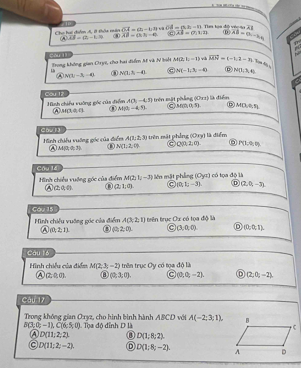 oa do CCa se t    
  
110
Cho hai điểm A, 8 thỏa mãn vector OA=(2;-1;3) và vector OB=(5,2;-1) ). Tìm tọa độ véc tơ vector AB.
Ⓐ vector AB=(2;-1;3). B vector AB=(3,3;-4). C vector AB=(7;1;2). D vector AB=(3;-3;4) cau
o
BC
Càu 11
pis
Trong không gian Oxyz, cho hai điểm M và N biết M(2;1;-1) và vector MN=(-1;2-3) , Tọa △ b
là
A N(1;-3;-4). N(1;3;-4). N(-1;3;-4). D N(1;3;4).
C
Cau 12
Hình chiếu vuông góc của điểm A(3;-4;5) trên mặt phẳng (Oxz) là điểm
Ⓐ M(3;0;0). ⑧ M(0;-4;5). M(0;0;5). D M(3;0;5).
Câu 13
Hình chiếu vuông góc của điểm A(1;2;3) trên mặt phẳng (Oxy) là điểm
A M(0;0;3). B N(1;2;0). C Q(0;2;0). D P(1;0;0).
Câu 14
Hình chiếu vuông góc của điểm M(2;1;-3) lên mặt phangang(Oyz) 1 có tọa độ là
A (2;0;0).
B (2;1;0).
(0;1;-3). D (2;0;-3).
Câu 15
Hình chiếu vuông góc của điểm A(3;2;1) trên trục Ox có tọa độ là
a (0;2;1).
B (0;2;0).
C (3;0;0).
D (0;0;1).
Câu 16
Hình chiếu của điểm M(2;3;-2) trên trục Oy có tọa độ là
A (2;0;0).
B (0;3;0).
(0;0;-2).
D (2;0;-2).
Câu 17
Trong không gian Oxyz, cho hình bình hành ABCD với A(-2;3;1),
B(3;0;-1),C(6;5;0) 0. Tọa độ đỉnh D là 
Ⓐ D(11;2;2).
B D(1;8;2).
C D(11;2;-2).
D D(1;8;-2).