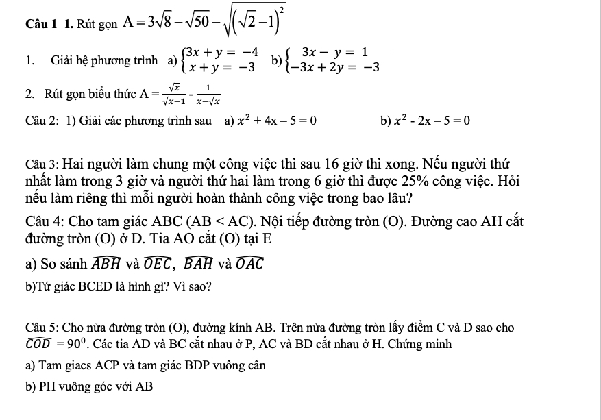 Rút gonA=3sqrt(8)-sqrt(50)-sqrt((sqrt 2)-1)^2
1. Giải hệ phương trình a) beginarrayl 3x+y=-4 x+y=-3endarray. b) beginarrayl 3x-y=1 -3x+2y=-3endarray.
2. Rút gọn biểu thức A= sqrt(x)/sqrt(x)-1 - 1/x-sqrt(x) 
Câu 2: 1) Giải các phương trình sau a) x^2+4x-5=0 b) x^2-2x-5=0
Câu 3: Hai người làm chung một công việc thì sau 16 giờ thì xong. Nếu người thứ 
nhất làm trong 3 giờ và người thứ hai làm trong 6 giờ thì được 25% công việc. Hỏi 
lếu làm riêng thì mỗi người hoàn thành công việc trong bao lâu? 
Câu 4: Cho tam giác ABC (AB . Nội tiếp đường tròn (O). Đường cao AH cắt 
đường tròn (O) ở D. Tia AO cắt (O) tại E 
a) So sánh widehat ABH và widehat OEC, widehat BAH và widehat OAC
b)Tứ giác BCED là hình gì? Vì sao? 
Câu 5: Cho nửa đường tròn (O), đường kính AB. Trên nửa đường tròn lấy điểm C và D sao cho
widehat COD=90°. Các tia AD và BC cắt nhau ở P, AC và BD cắt nhau ở H. Chứng minh 
a) Tam giacs ACP và tam giác BDP vuông cân 
b) PH vuông góc với AB