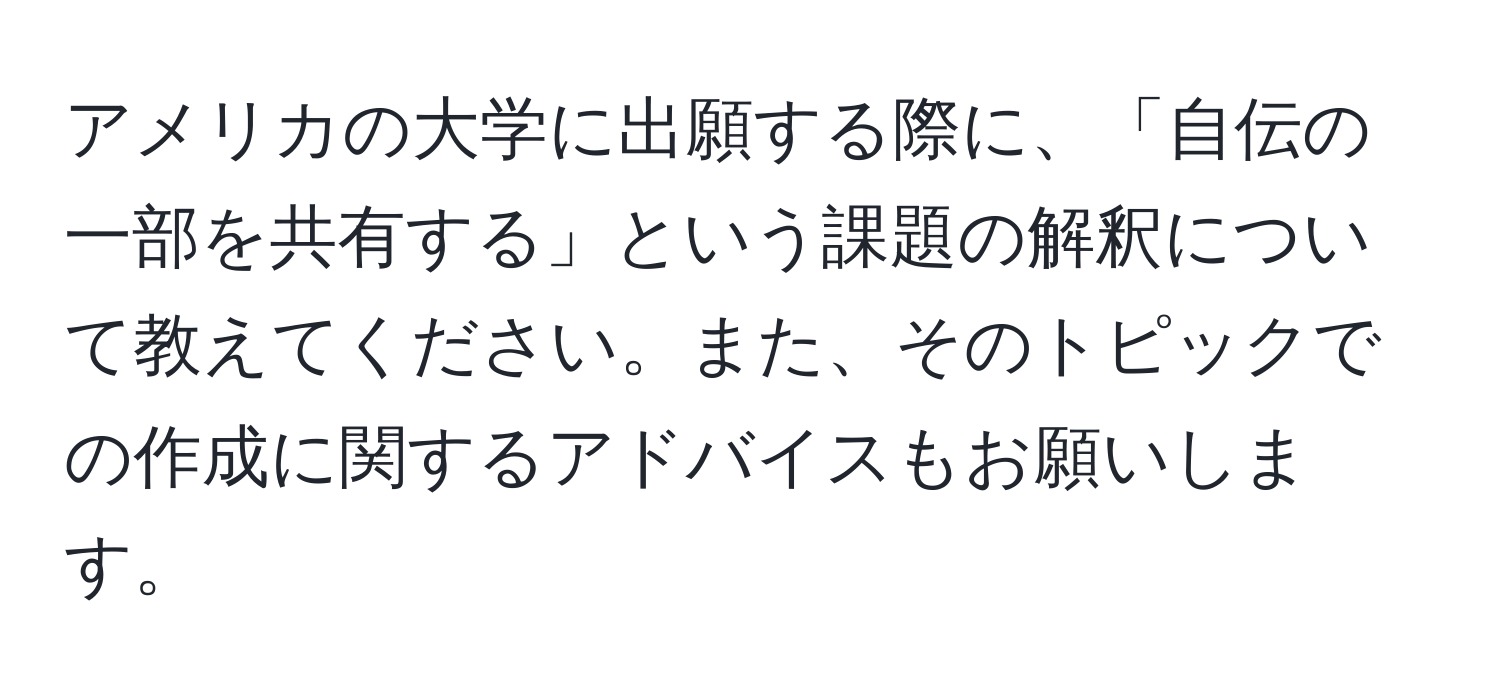 アメリカの大学に出願する際に、「自伝の一部を共有する」という課題の解釈について教えてください。また、そのトピックでの作成に関するアドバイスもお願いします。