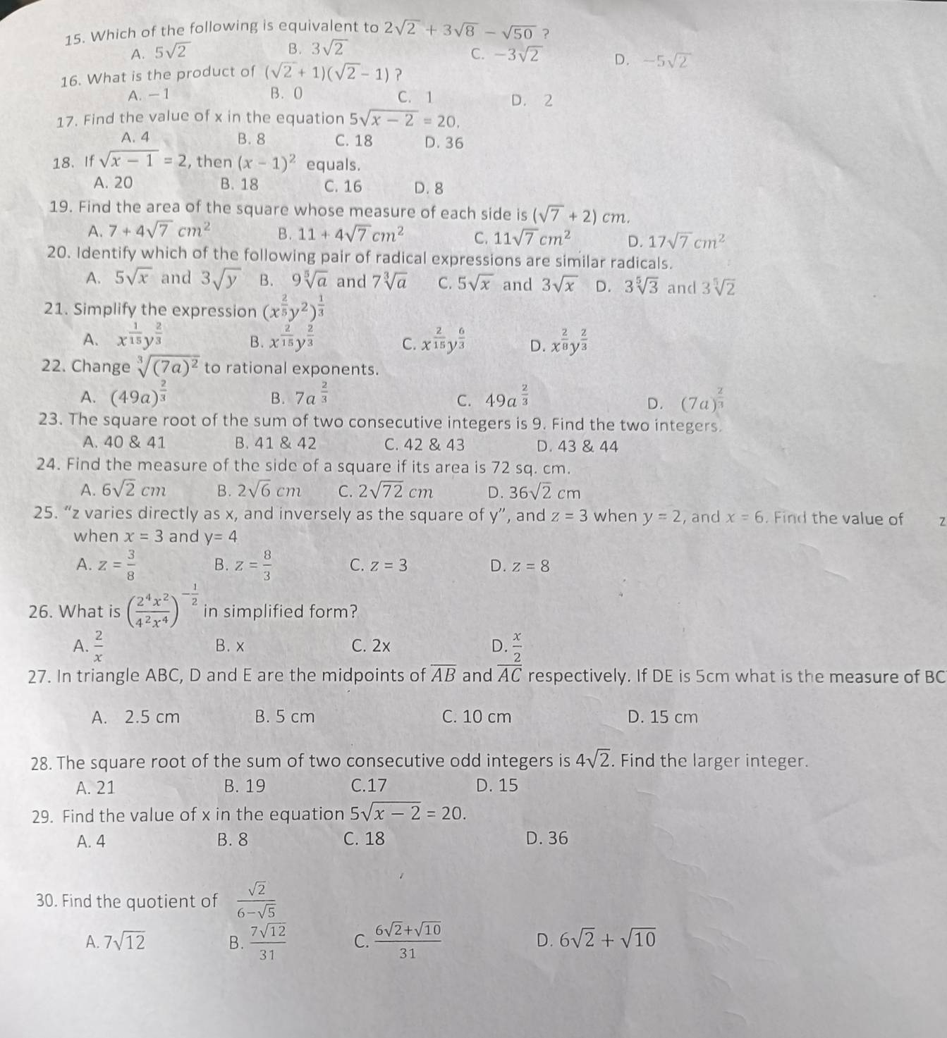 Which of the following is equivalent to 2sqrt(2)+3sqrt(8)-sqrt(50) ?
B. 3sqrt(2)
C.
A. 5sqrt(2) -3sqrt(2) D.
16. What is the product of (sqrt(2)+1)(sqrt(2)-1) ? -5sqrt(2)
A. -1 B. 0 C. 1 D. 2
17. Find the value of x in the equation 5sqrt(x-2)=20.
A. 4 B. 8 C. 18 D. 36
18. If sqrt(x-1)=2 , then (x-1)^2 equals.
A. 20 B. 18 C. 16 D. 8
19. Find the area of the square whose measure of each side is (sqrt(7)+2)cm.
A. 7+4sqrt(7)cm^2 B. 11+4sqrt(7)cm^2 C. 11sqrt(7)cm^2 D. 17sqrt(7)cm^2
20. Identify which of the following pair of radical expressions are similar radicals.
A. 5sqrt(x) and 3sqrt(y) B. 9sqrt[5](a) and 7sqrt[3](a) C. 5sqrt(x) and 3sqrt(x) D. 3sqrt[5](3) and 3sqrt[5](2)
21. Simplify the expression (x^(frac 2)5y^2)^ 1/3 
A. x^(frac 1)15y^(frac 2)3 x^(frac 2)15y^(frac 2)3 x^(frac 2)15y^(frac 6)3 D. x^(frac 2)8y^(frac 2)3
B.
C.
22. Change sqrt[3]((7a)^2) to rational exponents.
A. (49a)^ 2/3  7a^(frac 2)3 49a^(frac 2)3 (7a)^ 2/3 
B.
C.
D.
23. The square root of the sum of two consecutive integers is 9. Find the two integers.
A. 40 & 41 B. 41 & 42 C. 42 & 43 D. 43 & 44
24. Find the measure of the side of a square if its area is 72 sq. cm.
A. 6sqrt(2)cm B. 2sqrt(6)cm C. 2sqrt(72)cm D. 36sqrt(2)cm
25. “z varies directly as x, and inversely as the square of y”, and z=3 when y=2 , and x=6. Find the value of
when x=3 and y=4
A. z= 3/8  B. z= 8/3  C. z=3 D. z=8
26. What is ( 2^4x^2/4^2x^4 )^- 1/2  in simplified form?
A.  2/x  B. x C. 2x D.  x/2 
27. In triangle ABC, D and E are the midpoints of overline AB and overline AC respectively. If DE is 5cm what is the measure of BC
A. 2.5 cm B. 5 cm C. 10 cm D. 15 cm
28. The square root of the sum of two consecutive odd integers is 4sqrt(2). Find the larger integer.
A. 21 B. 19 C.17 D. 15
29. Find the value of x in the equation 5sqrt(x-2)=20.
A. 4 B. 8 C. 18 D. 36
30. Find the quotient of  sqrt(2)/6-sqrt(5) 
A. 7sqrt(12) B.  7sqrt(12)/31  C.  (6sqrt(2)+sqrt(10))/31  D. 6sqrt(2)+sqrt(10)