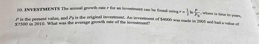 INVESTMENTS The annual growth rate 7 for an investment can be found usin gr= 1/t  In frac PP_0 , where is time in years,
P is the present value, and Po is the original investment. An investment of $4000 was made in 2005 and had a value of
$7500 in 2010. What was the average growth rate of the investment?