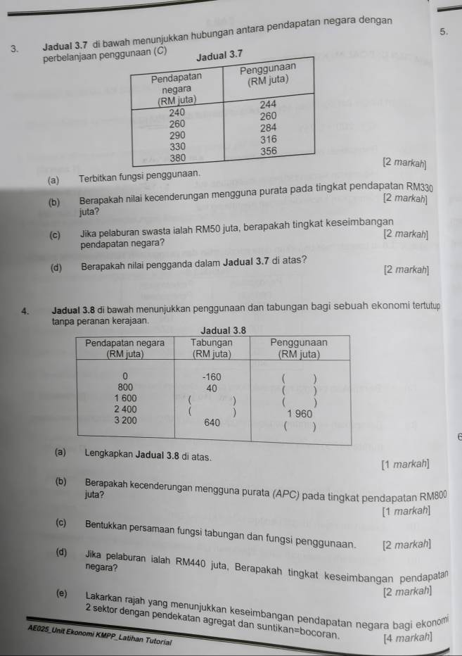 Jadual 3.7 di bawah menunjukkan hubungan antara pendapatan negara dengan 
perbelanjaan pen 
[2 markah] 
(a) Terbitkan fungsi penggunaan. 
(b) Berapakah nilai kecenderungan mengguna purata pada tingkat pendapatan RM330
[2 markah] 
juta? 
(c) Jika pelaburan swasta ialah RM50 juta, berapakah tingkat keseimbangan [2 markah] 
pendapatan negara? 
(d) Berapakah nilai pengganda dalam Jadual 3.7 di atas? [2 markah] 
4. Jadual 3.8 di bawah menunjukkan penggunaan dan tabungan bagi sebuah ekonomi tertutup 
tanpa peranan kerajaan. 
(a) Lengkapkan Jadual 3.8 di atas. 
[1 markah] 
(b) Berapakah kecenderungan mengguna purata (APC) pada tingkat pendapatan RM800
juta? 
[1 markah] 
(c) Bentukkan persamaan fungsi tabungan dan fungsi penggunaan. [2 markah] 
(d) Jika pelaburan ialah RM440 juta, Berapakah tingkat keseimbangan pendapatan 
negara? 
[2 markah] 
(e) Lakarkan rajah yang menunjukkan keseimbangan pendapatan negara baqi ekonom 
2 sektor dengan pendekatan agregat dan suntikan=bocoran. [4 markah] 
AE025_Unit Ekonomi KMPP_Latihan Tutorial