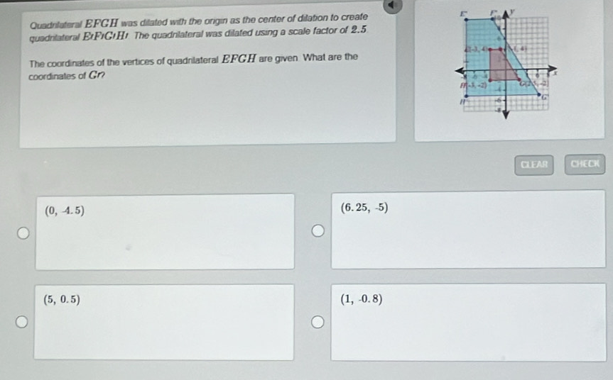 Quadnilateral EFGH was dilated with the origin as the center of dilation to create 
quadnlateral EFıG+H! The quadnlateral was dilated using a scale factor of 2.5
The coordinates of the vertices of quadnilateral EFGH are given. What are the
coordinates of Gr?
CLEAR ∠ I≌ △.
(0,-4.5)
(6.25,-5)
(5,0.5)
(1,-0.8)