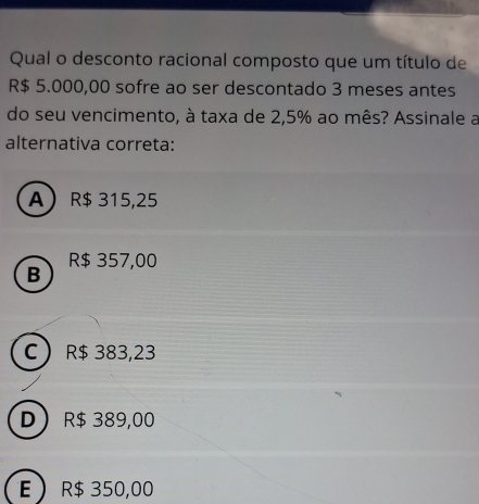 Qual o desconto racional composto que um título de
R$ 5.000,00 sofre ao ser descontado 3 meses antes
do seu vencimento, à taxa de 2,5% ao mês? Assinale a
alternativa correta:
A R$ 315,25
B R$ 357,00
C R$ 383,23
D R$ 389,00
E R$ 350,00