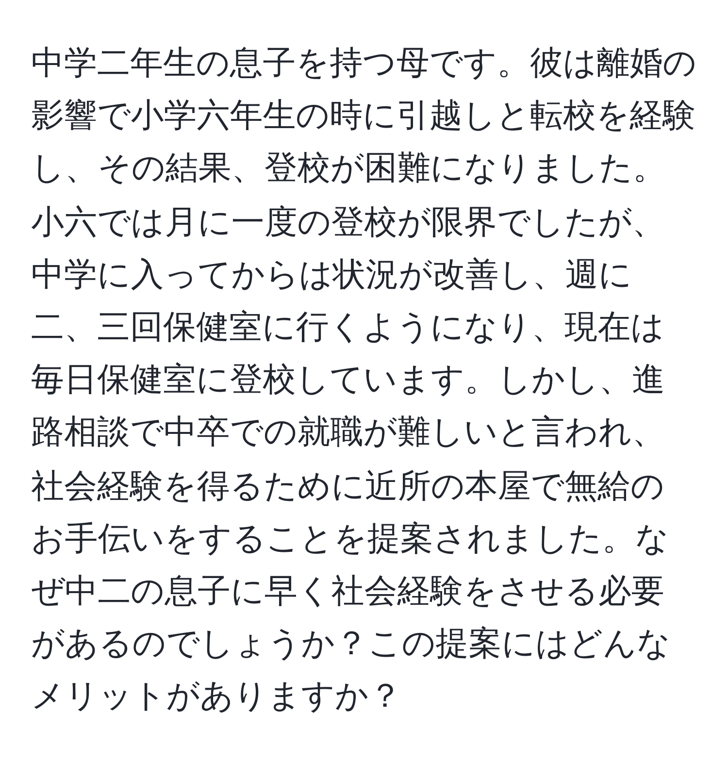 中学二年生の息子を持つ母です。彼は離婚の影響で小学六年生の時に引越しと転校を経験し、その結果、登校が困難になりました。小六では月に一度の登校が限界でしたが、中学に入ってからは状況が改善し、週に二、三回保健室に行くようになり、現在は毎日保健室に登校しています。しかし、進路相談で中卒での就職が難しいと言われ、社会経験を得るために近所の本屋で無給のお手伝いをすることを提案されました。なぜ中二の息子に早く社会経験をさせる必要があるのでしょうか？この提案にはどんなメリットがありますか？