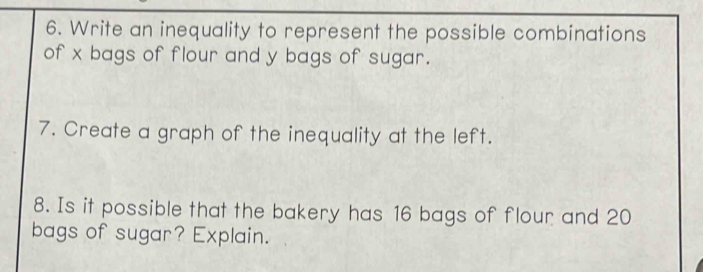 Write an inequality to represent the possible combinations 
of x bags of flour and y bags of sugar. 
7. Create a graph of the inequality at the left. 
8. Is it possible that the bakery has 16 bags of flour and 20
bags of sugar? Explain.