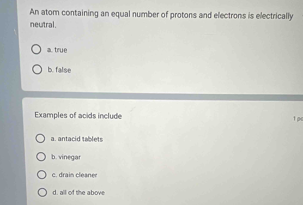 An atom containing an equal number of protons and electrons is electrically
neutral.
a. true
b. false
Examples of acids include
1 po
a. antacid tablets
b. vinegar
c. drain cleaner
d. all of the above