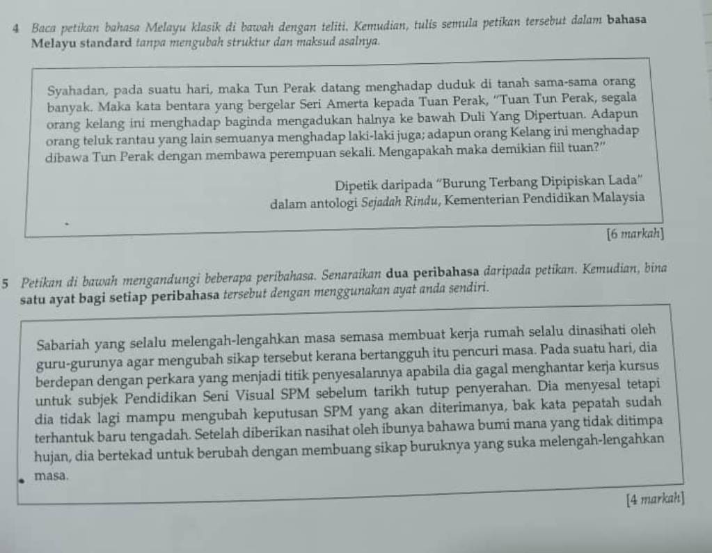 Baca petikan bahasa Melayu klasik di bawah dengan teliti. Kemudian, tulis semula petikan tersebut dalam bahasa
Melayu standard tanpa mengubah struktur dan maksud asalnya.
Syahadan, pada suatu hari, maka Tun Perak datang menghadap duduk di tanah sama-sama orang
banyak. Maka kata bentara yang bergelar Seri Amerta kepada Tuan Perak, ''Tuan Tun Perak, segala
orang kelang ini menghadap baginda mengadukan halnya ke bawah Duli Yang Dipertuan. Adapun
orang teluk rantau yang lain semuanya menghadap laki-laki juga; adapun orang Kelang ini menghadap
dibawa Tun Perak dengan membawa perempuan sekali. Mengapakah maka demikian fiil tuan?”
Dipetik daripada “Burung Terbang Dipipiskan Lada”
dalam antologi Sejødah Rindu, Kementerian Pendidikan Malaysia
[6 markah]
5 Petikan di bawah mengandungi beberapa peribahasa. Senaraikan dua peribahasa daripada petikan. Kemudian, bina
satu ayat bagi setiap peribahasa tersebut dengan menggunakan ayat anda sendiri.
Sabariah yang selalu melengah-lengahkan masa semasa membuat kerja rumah selalu dinasihati oleh
guru-gurunya agar mengubah sikap tersebut kerana bertangguh itu pencuri masa. Pada suatu hari, dia
berdepan dengan perkara yang menjadi titik penyesalannya apabila dia gagal menghantar kerja kursus
untuk subjek Pendidikan Seni Visual SPM sebelum tarikh tutup penyerahan. Dia menyesal tetapi
dia tidak lagi mampu mengubah keputusan SPM yang akan diterimanya, bak kata pepatah sudah
terhantuk baru tengadah. Setelah diberikan nasihat oleh ibunya bahawa bumi mana yang tidak ditimpa
hujan, dia bertekad untuk berubah dengan membuang sikap buruknya yang suka melengah-lengahkan
masa.
[4 markah]