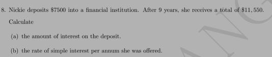 Nickie deposits $7500 into a financial institution. After 9 years, she receives a total of $11,550. 
Calculate 
(a) the amount of interest on the deposit. 
(b) the rate of simple interest per annum she was offered.