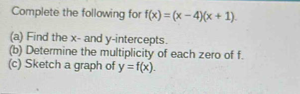 Complete the following for f(x)=(x-4)(x+1). 
(a) Find the x - and y-intercepts. 
(b) Determine the multiplicity of each zero of f. 
(c) Sketch a graph of y=f(x).