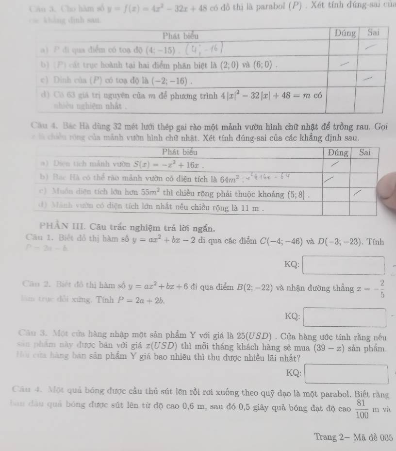 Cho hàm số y=f(x)=4x^2-32x+48 có đồ thị là parabol (P) . Xét tính đúng-sai của
hang dinh sau.
Câu 4. Bắc Hà dùng 32 mét lưới thép gai rào một mảnh vườn hình chữ nhật để trồng rau. Gọi
c là chiền róng của mảnh vườn hình chữ nhật. Xét tính đúng-sai của các khẳng định sau.
PHAN III. Câu trắc nghiệm trả lời ngắn.
Câu 1. Biết đồ thị hàm số y=ax^2+bx-2 đi qua các điểm C(-4;-46) và D(-3;-23) Tính
P=2a-b
KQ:
Cầu 2. Biết đồ thị hàm số y=ax^2+bx+6 đi qua điểm B(2;-22) và nhận đường thẳng x=- 2/5 
làm trục dổi xứng, Tính P=2a+2b.
KQ: x_ □ 
Câu 3. Một cửa hàng nhập một sản phẩm Y với giá là 25(USD). Cửa hàng ước tính rằng nếu
sản phẩm này được bán với giá x(USD) thì mỗi tháng khách hàng sẽ mua (39-x) sản phẩm
ội cửa hàng bán sản phẩm Y giá bao nhiêu thì thu được nhiều lãi nhất?
KQ:
Câu 4. Một quả bóng được cầu thủ sút lên rồi rơi xuống theo quỹ đạo là một parabol. Biết rằng
bàn đầu quả bóng được sút lên từ độ cao 0,6 m, sau đó 0,5 giãy quả bóng đạt độ cao  81/100  x= m và
Trang 2- Mã đề 005