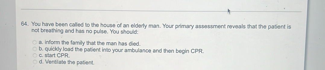 You have been called to the house of an elderly man. Your primary assessment reveals that the patient is
not breathing and has no pulse. You should:
a. inform the family that the man has died.
b. quickly load the patient into your ambulance and then begin CPR.
c. start CPR.
d. Ventilate the patient.