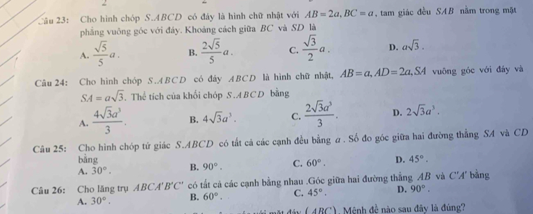 Cho hình chóp S. ABCD có đây là hình chữ nhật với AB=2a, BC=a , tam giác đều SAB nằm trong mặt
phẳng vuông góc với đáy. Khoảng cách giữa BC và SD là
A.  sqrt(5)/5 a. B.  2sqrt(5)/5 a. C.  sqrt(3)/2 a. D. asqrt(3). 
Câu 24: Cho hình chóp S. ABCD có đáy ABCD là hình chữ nhật, AB=a, AD=2a, SA I vuông góc với đáy và
SA=asqrt(3). Thể tích của khối chóp S. ABCD bằng
A.  4sqrt(3)a^3/3 . B. 4sqrt(3)a^3. C.  2sqrt(3)a^3/3 . D. 2sqrt(3)a^3. 
Câu 25: Cho hình chóp tứ giác S. ABCD có tất cả các cạnh đều bằng a. Số đo góc giữa hai đường thẳng SA và CD
bằng
A. 30°. B. 90°. C. 60°. D. 45°. 
Câu 26: Cho lăng trụ 4BCA'B'C' có tất cả các cạnh bằng nhau .Góc giữa hai đường thẳng AB và C'A' bằng
A. 30°.
B. 60°. C. 45°. D. 90°. 
mặt đây ( ABC), Mênh đề nào sau đây là đúng?