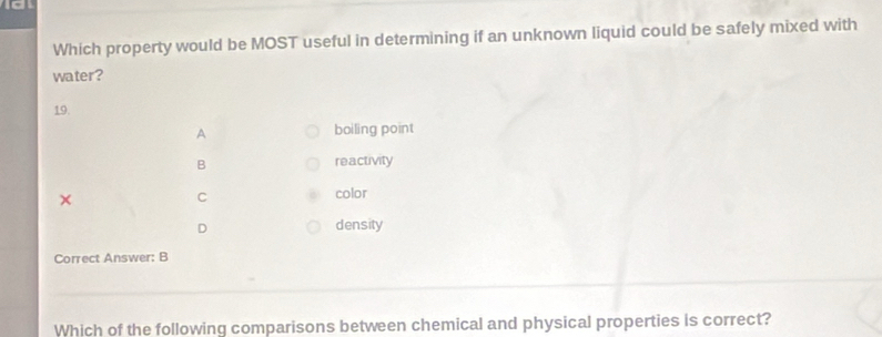 a
Which property would be MOST useful in determining if an unknown liquid could be safely mixed with
water?
19.
A boiling point
B reactivity
×
C color
D density
Correct Answer: B
Which of the following comparisons between chemical and physical properties is correct?