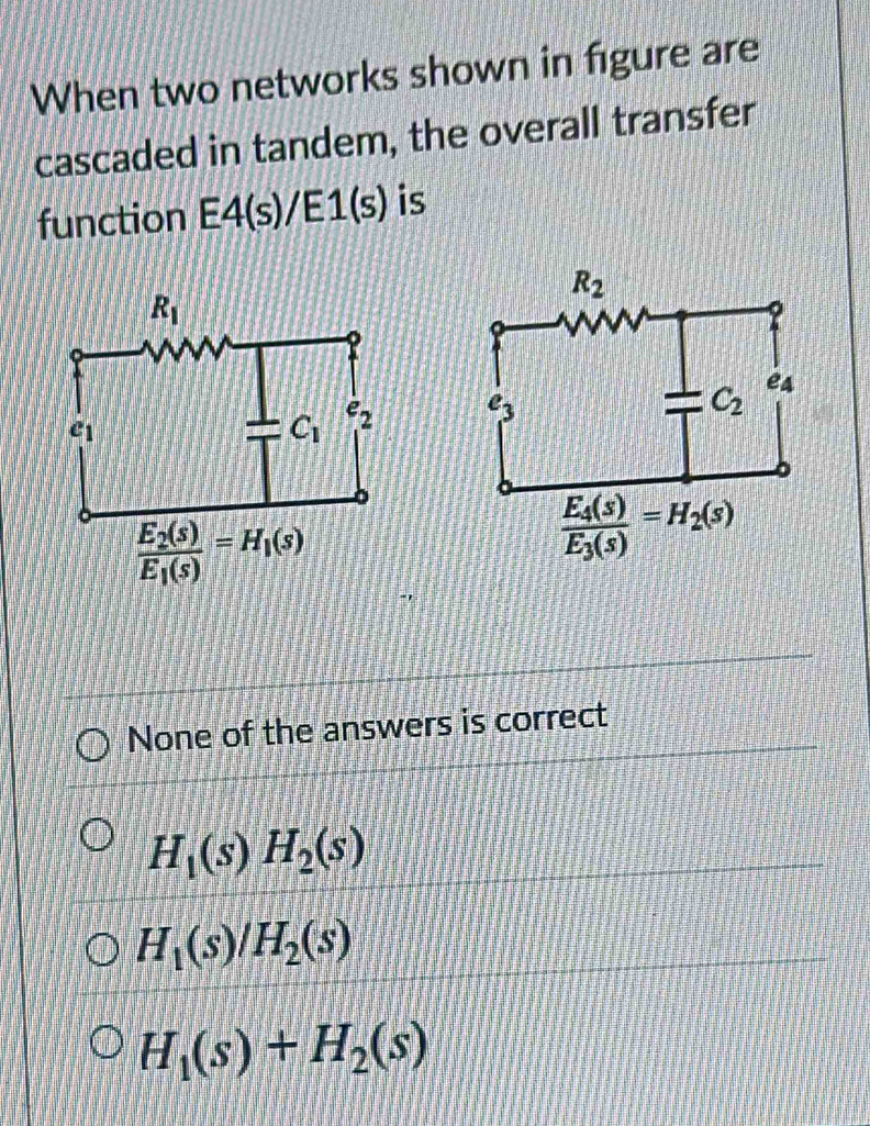 When two networks shown in figure are
cascaded in tandem, the overall transfer
function E4(s)/E1(s) is

None of the answers is correct
H_1(s)H_2(s)
H_1(s)/H_2(s)
H_1(s)+H_2(s)