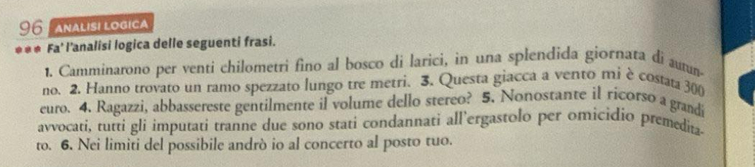 ANALISI LOGICA 
*** Fa' l'analisi logica delle seguenti frasi. 
1. Camminarono per venti chilometri fino al bosco di larici, in una splendida giornata di autun- 
no. 2. Hanno trovato un ramo spezzato lungo tre metri. 3. Questa giacca a vento mi è costata 300
euro. 4. Ragazzi, abbassereste gentilmente il volume dello stereo? 5. Nonostante il ricorso a grandi 
avvocati, tutti gli imputati tranne due sono stati condannati all’ergastolo per omicidio premedita- 
to. 6. Nei limiti del possibile andrò io al concerto al posto tuo.