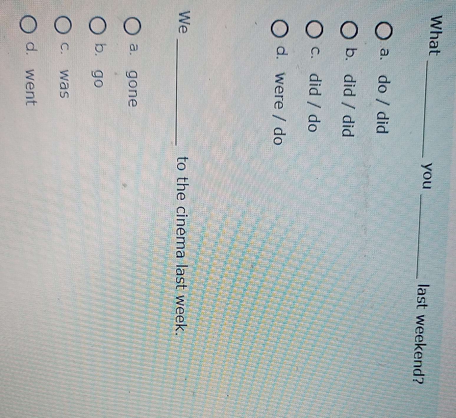 What __last weekend?
you
a. do / did
b. did / did
c. did / do
d. were / do
We _to the cinema last week.
a. gone
bì go
c. was
d. went