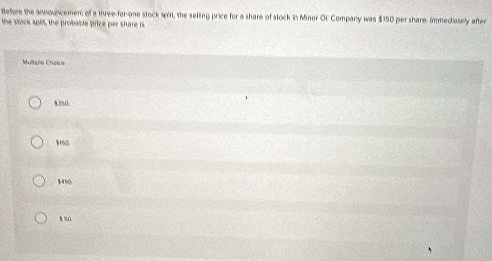 Before the announcement of a three-for-one stock split, the selling price for a share of stock in Minor Oil Company was $150 per share. Immediately after
the stock split, the probable price per share is
Moltiple Choice
8350
$150.
$450
8 BO