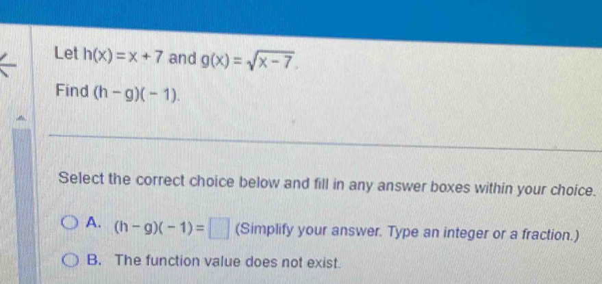 Let h(x)=x+7 and g(x)=sqrt(x-7). 
Find (h-g)(-1). 
Select the correct choice below and fill in any answer boxes within your choice.
A. (h-g)(-1)=□ (Simplify your answer. Type an integer or a fraction.)
B. The function value does not exist.