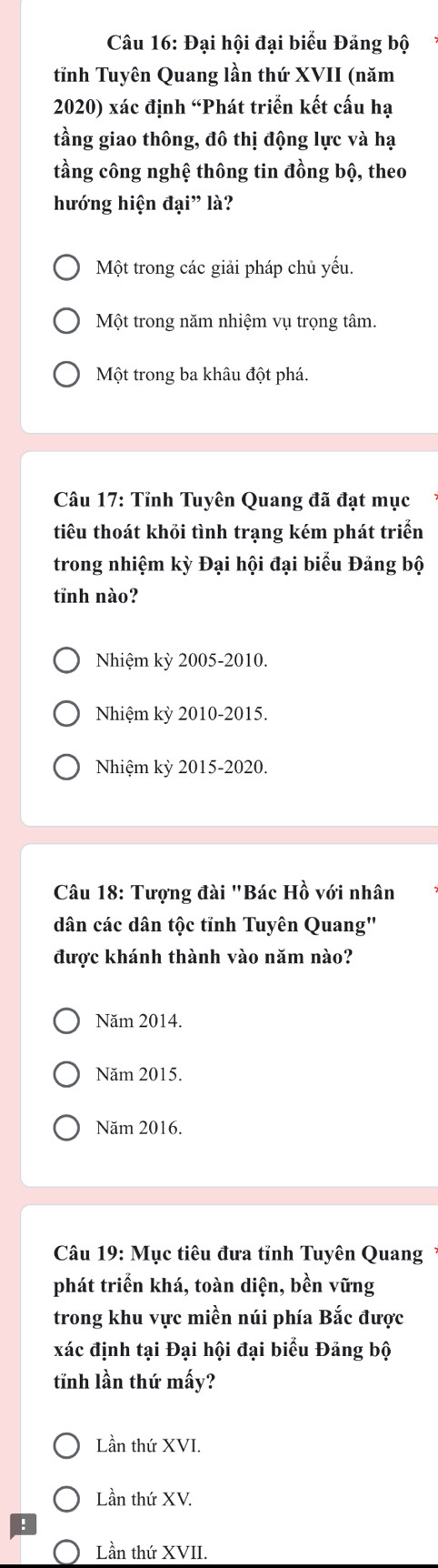 Đại hội đại biểu Đảng bộ
tĩnh Tuyên Quang lần thứ XVII (năm
2020) xác định “Phát triển kết cấu hạ
tầng giao thông, đô thị động lực và hạ
tầng công nghệ thông tin đồng bộ, theo
hướng hiện đại” là?
Một trong các giải pháp chủ yếu.
Một trong năm nhiệm vụ trọng tâm.
Một trong ba khâu đột phá.
Câu 17: Tỉnh Tuyên Quang đã đạt mục
tiêu thoát khỏi tình trạng kém phát triển
trong nhiệm kỳ Đại hội đại biểu Đảng bộ
tĩnh nào?
Nhiệm kỳ 2005-2010.
Nhiệm kỳ 2010-2015.
Nhiệm kỳ 2015-2020.
Câu 18: Tượng đài "Bác Hồ với nhân
dân các dân tộc tỉnh Tuyên Quang"
được khánh thành vào năm nào?
Năm 2014.
Năm 2015.
Năm 2016.
Câu 19: Mục tiêu đưa tỉnh Tuyên Quang
phát triển khá, toàn diện, bền vững
trong khu vực miền núi phía Bắc được
xác định tại Đại hội đại biểu Đảng bộ
tĩnh lần thứ mấy?
Lần thứ XVI.
Lần thứ XV.
Lần thứ XVII.