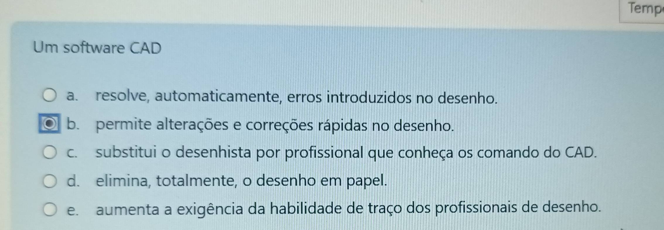 Temp
Um software CAD
a. resolve, automaticamente, erros introduzidos no desenho.
b. permite alterações e correções rápidas no desenho.
c. substitui o desenhista por profissional que conheça os comando do CAD.
d. elimina, totalmente, o desenho em papel.
e. aumenta a exigência da habilidade de traço dos profissionais de desenho.