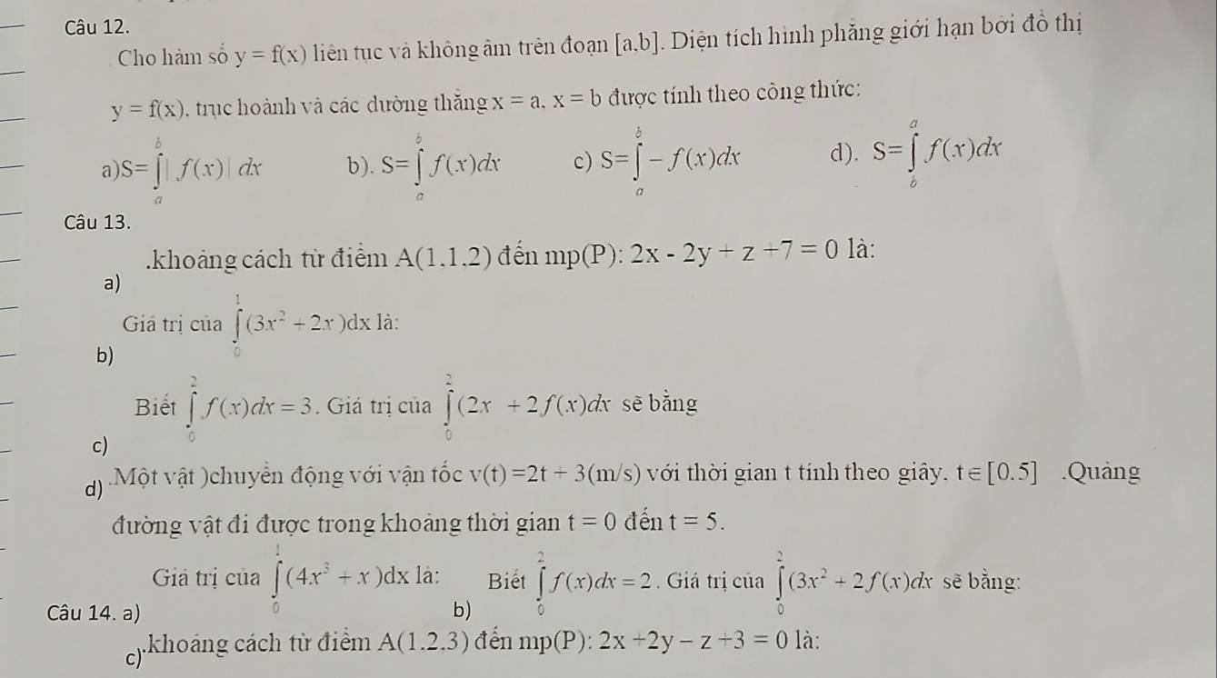 Cho hàm số y=f(x) liên tục và không âm trên đoạn [a,b] Diện tích hình phăng giới hạn bởi đồ thị
y=f(x) trục hoành và các dường thắng x=a.x=b được tính theo công thức:
a S=∈tlimits _a^(b|f(x)|dx b). S=∈tlimits _o^5f(x)dx c) S=∈tlimits _a^b-f(x)dx d). S=∈tlimits _0^af(x)dx
Câu 13.
.khoảng cách từ điểm A(1,1,2) đến mp(P):2x-2y+z+7=0 là:
a)
Giá trị của ∈tlimits _0^1(3x^2)+2x)dx1 à:
b)
Biết ∈tlimits _0^(2f(x)dx=3. Giá trị của ∈tlimits _0^2(2x+2f(x)dx sē bằng
c)
d) Một vật )chuyển động với vận tốc v(t)=2t+3(m/s) với thời gian t tính theo giây. t∈ [0.5].Quảng
đường vật đi được trong khoảng thời gian t=0 đến t=5.
Giả trị của ∈tlimits _0)(4x^3+x)dx là: Biet ∈tlimits _0^(2f(x)dx=2 Giá trị của ∈tlimits _0^2(3x^2)+2f(x)dx sẽ bằng:
Câu 14. a) b)
c)  .khoảng cách từ điểm A(1.2.3) đến mp(P):2x+2y-z+3=0 là: