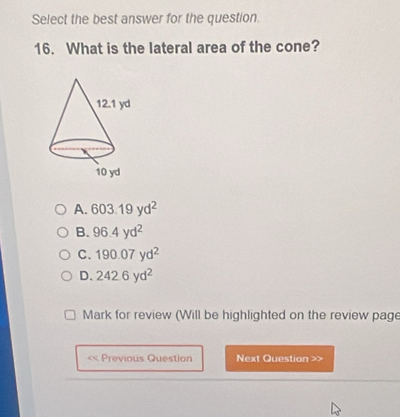 Select the best answer for the question
16. What is the lateral area of the cone?
A. 603.19yd^2
B. 96.4yd^2
C. 190.07yd^2
1 D 242.6yd^2
Mark for review (Will be highlighted on the review page
Previous Question Next Question