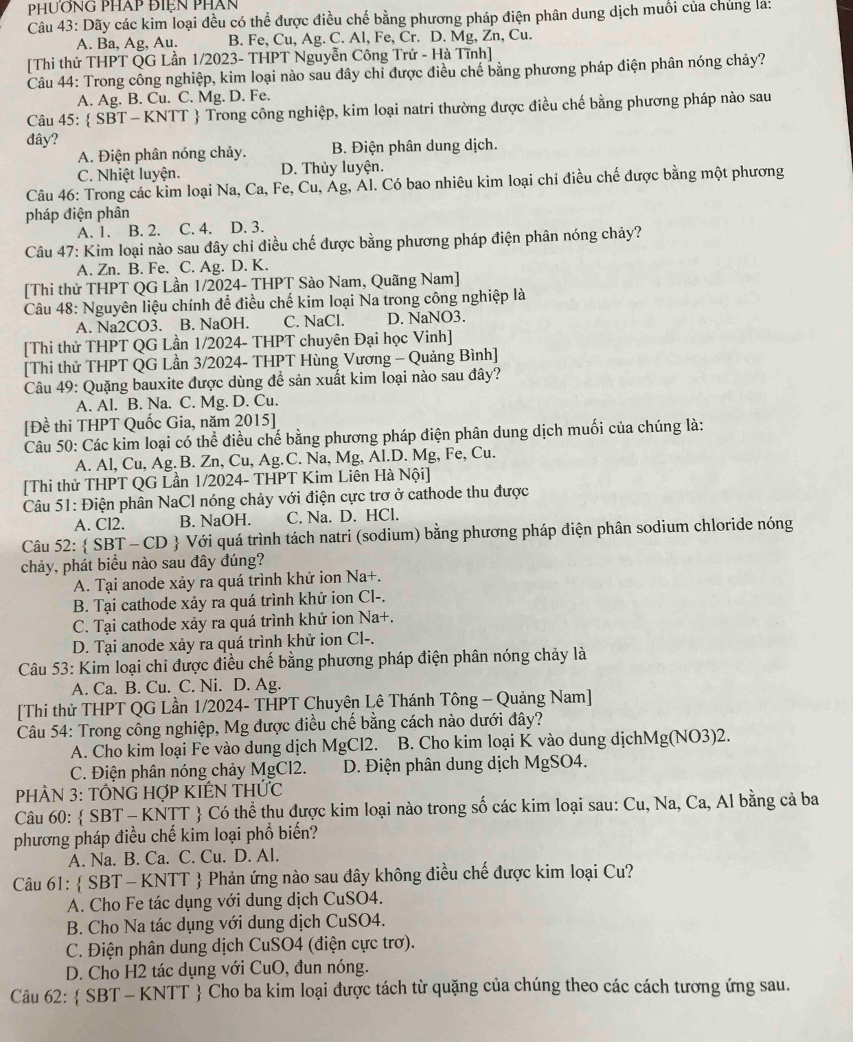 phương pháp điện phần
Câu 43: Dãy các kim loại đều có thể được điều chế bằng phương pháp điện phân dung dịch muối của chúng là:
A. Ba, Ag, Au. B. Fe, Cu, Ag. C. Al, Fe, Cr. D. Mg, Zn, Cu.
[Thi thử THPT QG Lần 1/2023- THPT Nguyễn Công Trứ - Hà Tĩnh]
Câu 44: Trong công nghiệp, kim loại nào sau đây chỉ được điều chế bằng phương pháp điện phân nóng chảy?
A. Ag. B. Cu. C. Mg. D. Fe.
Câu 45:  SBT - KNTT  Trong công nghiệp, kim loại natri thường được điều chế bằng phương pháp nào sau
đây?
A. Điện phân nóng chảy. B. Điện phân dung dịch.
C. Nhiệt luyện. D. Thủy luyện.
Câu 46: Trong các kim loại Na, Ca, Fe, Cu, Ág, Ál. Có bao nhiêu kim loại chỉ điều chế được bằng một phương
pháp điện phân
A. 1. B. 2. C. 4. D. 3.
Câu 47: Kim loại nào sau đây chỉ điều chế được bằng phương pháp điện phân nóng chảy?
A. Zn. B. Fe. C. Ag. D. K.
[Thi thử THPT QG Lần 1/2024- THPT Sào Nam, Quãng Nam]
Câu 48: Nguyên liệu chính để điều chế kim loại Na trong công nghiệp là
A. Na2CO3. B. NaOH. C. NaCl. D. NaNO3.
[Thi thử THPT QG Lần 1/2024- THPT chuyên Đại học Vinh]
[Thi thử THPT QG Lần 3/2024- THPT Hùng Vương - Quảng Bình]
Câu 49: Quặng bauxite được dùng để sản xuất kim loại nào sau đây?
A. Al. B. Na. C. Mg. D. Cu.
[Đề thi THPT Quốc Gia, năm 2015]
Câu 50: Các kim loại có thể điều chế bằng phương pháp điện phân dung dịch muối của chúng là:
A. Al, Cu, Ag. B. Zn, Cu, Ag.C. Na, Mg, Al.D. Mg, Fe, Cu.
[Thi thử THPT QG Lần 1/2024- THPT Kim Liên Hà Nội]
Câu 51: Điện phân NaCl nóng chảy với điện cực trơ ở cathode thu được
A. Cl2. B. NaOH. C. Na. D. HCl.
Câu 52:  SBT - CD  Với quá trình tách natri (sodium) bằng phương pháp điện phân sodium chloride nóng
chảy, phát biểu nào sau đây đúng?
A. Tại anode xảy ra quá trình khử ion Na+.
B. Tại cathode xảy ra quá trình khử ion Cl-.
C. Tại cathode xảy ra quá trình khử ion Na+.
D. Tại anode xảy ra quá trình khử ion Cl-.
Câu 53: Kim loại chỉ được điều chế bằng phương pháp điện phân nóng chảy là
A. Ca. B. Cu. C. Ni. D. Ag.
[Thi thử THPT QG Lần 1/2024- THPT Chuyên Lê Thánh Tông - Quảng Nam]
Câu 54: Trong công nghiệp, Mg được điều chế bằng cách nào dưới đây?
A. Cho kim loại Fe vào dung dịch MgCl2. B. Cho kim loại K vào dung dịchMg(NO3)2.
C. Điện phân nóng chảy MgCl2. D. Điện phân dung dịch MgSO4.
PHÂN 3: TỐNG HợP KIÊN THỨC
Câu 60:  SBT - KNTT  Có thể thu được kim loại nào trong số các kim loại sau: Cu, Na, Ca, Al bằng cả ba
phương pháp điều chế kim loại phổ biến?
A. Na. B. Ca. C. Cu. D. Al.
Câu 61:  SBT - KNTT  Phản ứng nào sau đây không điều chế được kim loại Cu?
A. Cho Fe tác dụng với dung dịch CuSO4.
B. Cho Na tác dụng với dung dịch CuSO4.
C. Điện phân dung dịch CuSO4 (điện cực trơ).
D. Cho H2 tác dụng với CuO, đun nóng.
Câu 62:  SBT - KNTT  Cho ba kim loại được tách từ quặng của chúng theo các cách tương ứng sau.