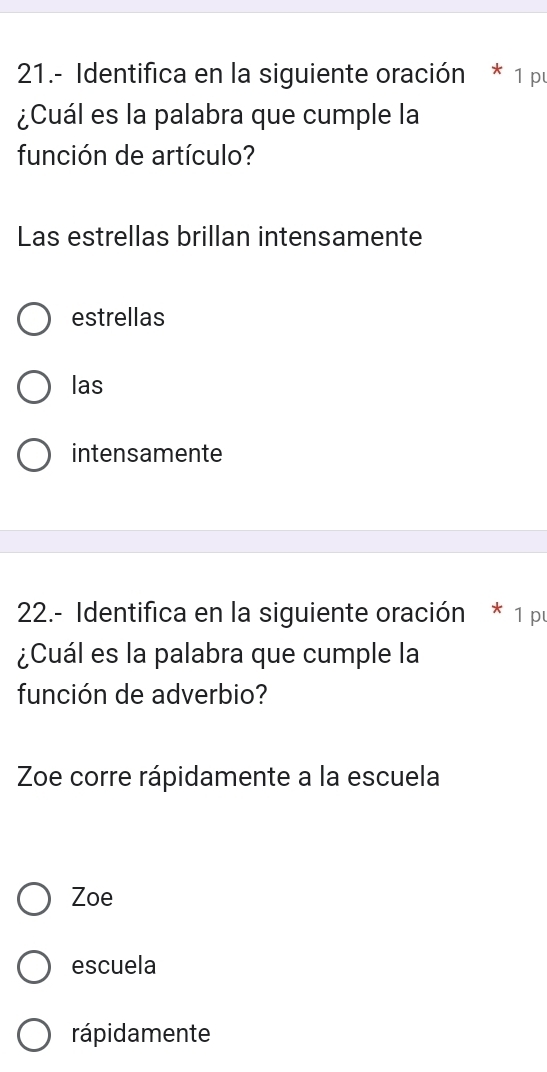 21.- Identifica en la siguiente oración * 1 pu
¿Cuál es la palabra que cumple la
función de artículo?
Las estrellas brillan intensamente
estrellas
las
intensamente
22.- Identifica en la siguiente oración * 1 p
¿Cuál es la palabra que cumple la
función de adverbio?
Zoe corre rápidamente a la escuela
Zoe
escuela
rápidamente