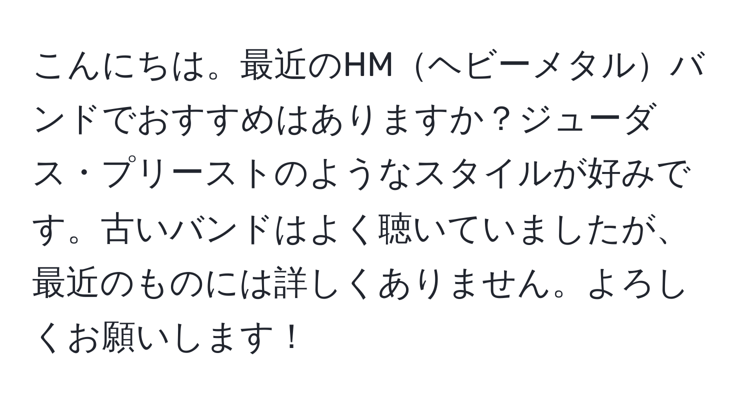 こんにちは。最近のHMヘビーメタルバンドでおすすめはありますか？ジューダス・プリーストのようなスタイルが好みです。古いバンドはよく聴いていましたが、最近のものには詳しくありません。よろしくお願いします！