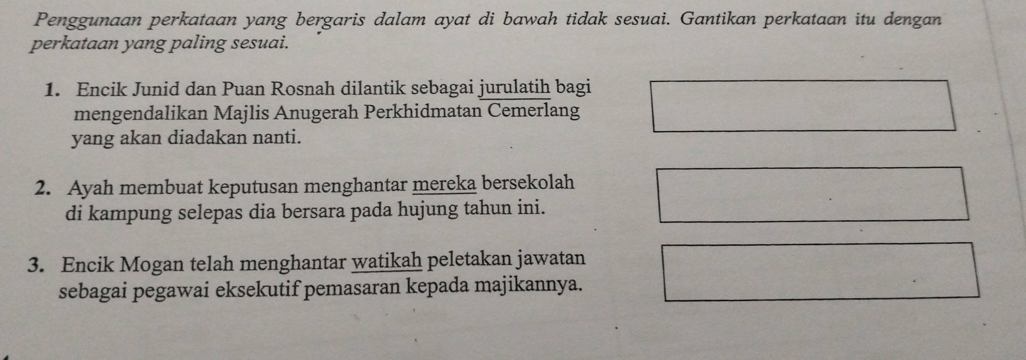 Penggunaan perkataan yang bergaris dalam ayat di bawah tidak sesuai. Gantikan perkataan itu dengan 
perkataan yang paling sesuai. 
1. Encik Junid dan Puan Rosnah dilantik sebagai jurulatih bagi 
mengendalikan Majlis Anugerah Perkhidmatan Cemerlang 
yang akan diadakan nanti. 
2. Ayah membuat keputusan menghantar mereka bersekolah 
di kampung selepas dia bersara pada hujung tahun ini. 
3. Encik Mogan telah menghantar watikah peletakan jawatan 
sebagai pegawai eksekutif pemasaran kepada majikannya.