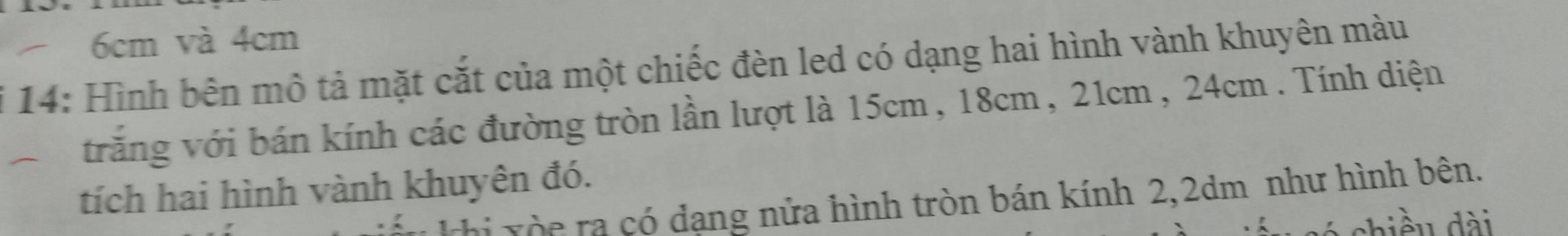 6cm và 4cm
i 14: Hình bên mô tả mặt cắt của một chiếc đèn led có dạng hai hình vành khuyên màu 
trăng với bán kính các đường tròn lần lượt là 15cm, 18cm, 21cm, 24cm. Tính diện 
tích hai hình vành khuyên đó. 
rhi xòc ra có dạng nửa hình tròn bán kính 2, 2dm như hình bên.