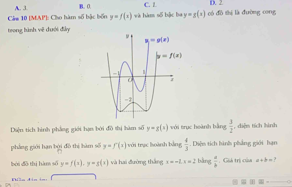 A. 3. B. 0. C. 1.
D. 2.
Câu 10 [MAP]: Cho hàm số bậc bốn y=f(x) và hàm số bậc ba y=g(x) có đồ thị là đường cong
trong hình vẽ dưới đây
Diện tích hình phẳng giới hạn bởi đồ thị hàm số y=g(x) với trục hoành bằng  3/2  , diện tích hình
phẳng giới hạn bởi đồ thị hàm số y=f'(x) với trục hoành bằng  4/3 . Diện tích hình phẳng giới hạn
bởi đồ thị hàm số y=f(x),y=g(x) và hai đường thắng x=-1,x=2 bằng  a/b . Giá trị của a+b= ?
r