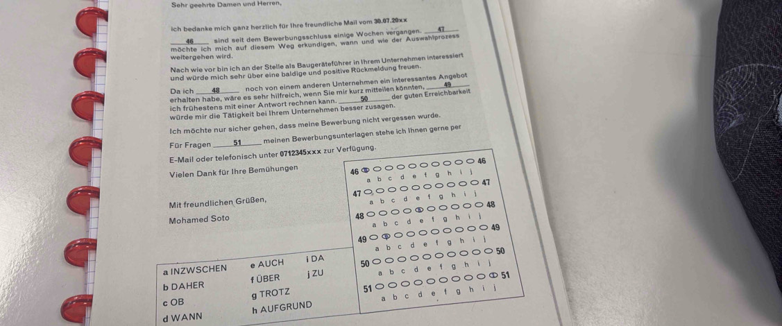 Sehr geehrte Damen und Herren. 
ich bedanke mich ganz herzlich für Ihre freundliche Mail vom 30.07.20xx _ 
46____ sind seit dem Bewerbungsschluss einige Wochen vergangen. 47
möchte ich mich auf diesem Weg erkundigen, wann und wie der Auswahlprozess 
weitergehen wird. 
Nach wie vor bin ich an der Stelle als Baugeräteführer in Ihrem Unternehmen interessiert 
und würde mich sehr über eine baldige und positive Rückmeldung freuen. 
Da ich 48 noch von einem anderen Unternehmen ein interessantes Angebot 
erhalten habe, wäre es sehr hilfreich, wenn Sie mir kurz mitteilen könnten 
ich frühestens mit einer Antwort rechnen kann. 
würde mir die Tätigkeit bei Ihrem Unternehmen besser zusagen. der guten Erreichbarkeit 
Ich möchte nur sicher gehen, dass meine Bewerbung nicht vergessen wurde. 
Für Fragen _S, meinen Bewerbungsunterlagen stehe ich Ihnen gerne per 
E-Mail oder telefonisch unter 0712345x×x zur Verfügung.
46
Vielen Dank für Ihre Bemühungen 46
47
Mit freundlichen Grüßen,
48
48
Mohamed Soto h i
49
49
a lNZWSCHEN e AUCH iDA 50 50
b DAHER f ÜBER j zU
51
g TROTZ 
c OB 51
a b 
d WANN h AUFGRUND