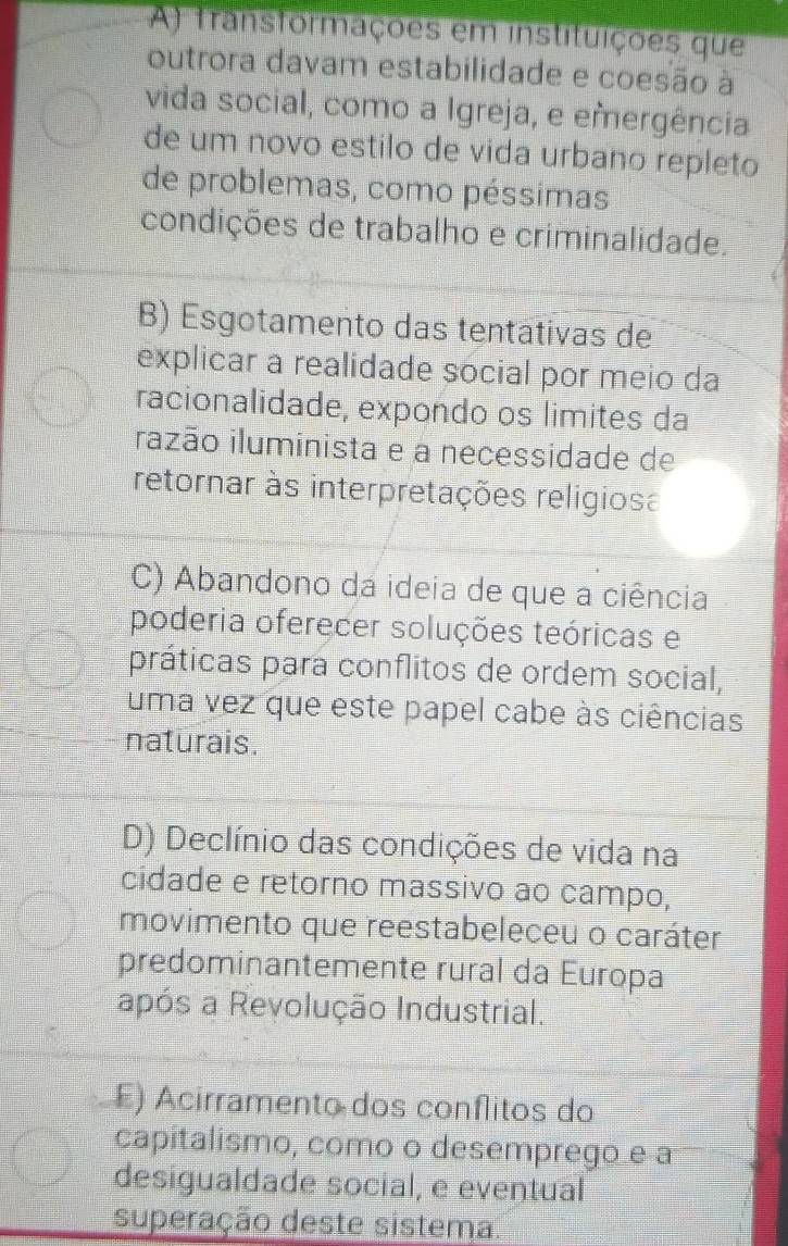 A) transtormações em instituições que
outrora davam estabilidade e coesão à
vida social, como a Igreja, e emergência
de um novo estilo de vida urbano repleto
de problemas, como péssimas
condições de trabalho e criminalidade.
B) Esgotamento das tentativas de
explicar a realidade social por meio da
racionalidade, expondo os limites da
razão iluminista e a necessidade de
retornar às interpretações religiosa
C) Abandono da ideia de que a ciência
poderia oferecer soluções teóricas e
práticas para conflitos de ordem social,
uma vez que este papel cabe às ciências
naturais.
D) Declínio das condições de vida na
cidade e retorno massivo ao campo,
movimento que reestabeleceu o caráter
predominantemente rural da Europa
após a Revolução Industrial.
E) Acirramento dos conflitos do
capítalismo, como o desemprego e a
desigualdade social, e eventual
superação deste sistema