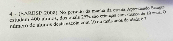 4 - (SARESP 2008) No período da manhã da escola Aprendendo Sempre 
estudam 400 alunos, dos quais 25% são crianças com menos de 10 anos. O 
número de alunos desta escola com 10 ou mais anos de idade é ?