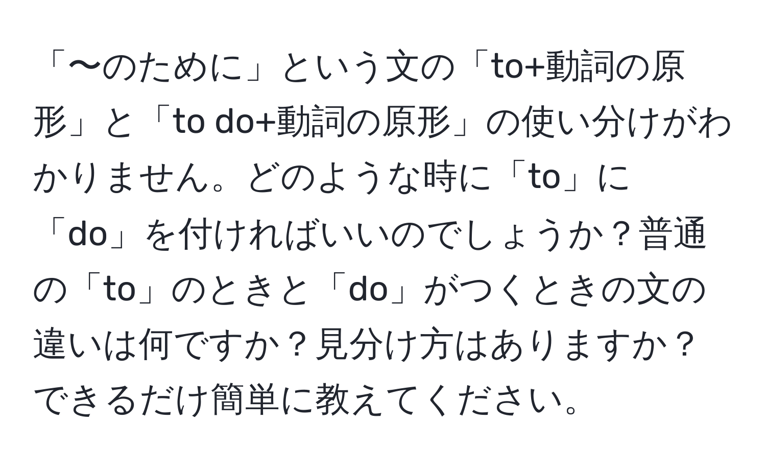 「〜のために」という文の「to+動詞の原形」と「to do+動詞の原形」の使い分けがわかりません。どのような時に「to」に「do」を付ければいいのでしょうか？普通の「to」のときと「do」がつくときの文の違いは何ですか？見分け方はありますか？できるだけ簡単に教えてください。