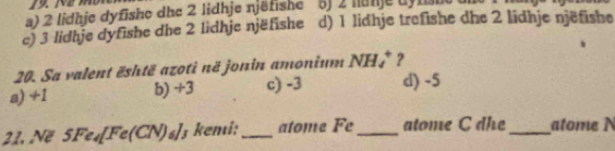 a) 2 lidhje dyfishe dhe 2 lidhje njëfishe 5 j 2 nanje dyns
c) 3 lidhje dyfishe dhe 2 lidhje njëfishe d) 1 lidhje trefishe dhe 2 lidhje njëfishe
20. Sa valent është azoti në jonin amonium NH_4^(+ ?
a) +1 b) +3 c) -3 d) -5
21. Në 5Fe_4)[Fe(CN)_1 6) ¹3 ken:_ atome Fe _atome C dhe_ atome N