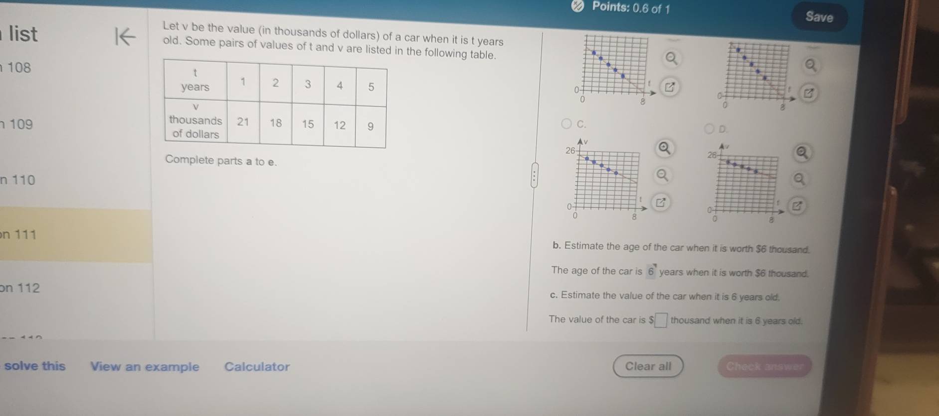 Points: 0.6 of 1 Save
Let v be the value (in thousands of dollars) of a car when it is t years
list old. Some pairs of values of t and v are listed in the following table.
108
0
a
0
。
8
0 8
C.
109
D.
26 -
A/
28
Complete parts a to e.
n 110
a
0
0 8
n 111 b. Estimate the age of the car when it is worth $6 thousand.
The age of the car is vector 6 years when it is worth $6 thousand.
on 112 c. Estimate the value of the car when it is 6 years old.
The value of the car is $□ thousand when it is 6 years old.
solve this View an example Calculator Clear all Check answer