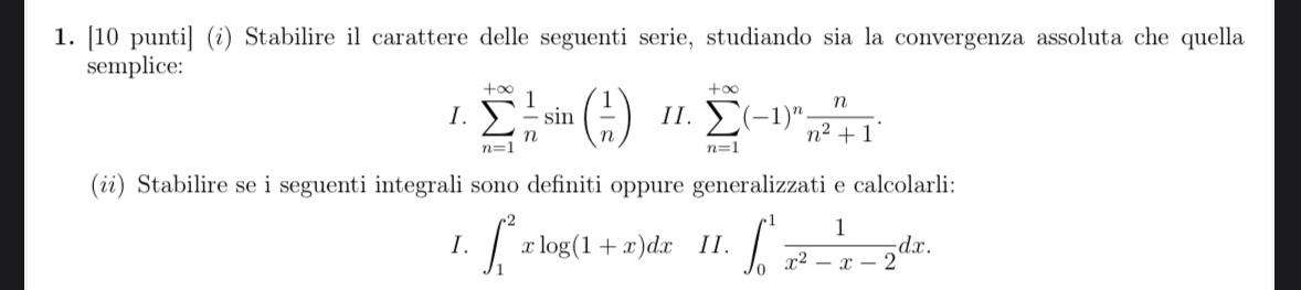 [10 punti] (¿) Stabilire il carattere delle seguenti serie, studiando sia la convergenza assoluta che quella 
semplice: 
I. sumlimits _(n=1)^(+∈fty) 1/n sin ( 1/n ) II . sumlimits _(n=1)^(+∈fty)(-1)^n n/n^2+1 . 
(ii) Stabilire se i seguenti integrali sono definiti oppure generalizzati e calcolarli: 
I. ∈t _1^(2xlog (1+x)dx II. ∈t _0^1frac 1)x^2-x-2dx.