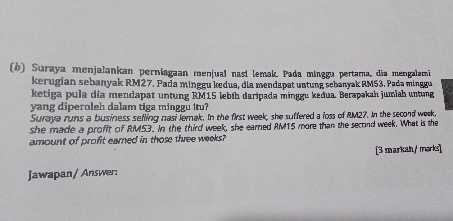 Suraya menjalankan perniagaan menjual nasi lemak. Pada minggu pertama, dia mengalami 
kerugian sebanyak RM27. Pada minggu kedua, dia mendapat untung sebanyak RM53. Pada minggu 
ketiga pula dia mendapat untung RM15 lebih daripada minggu kedua. Berapakah jumlah untung 
yang diperoleh dalam tiga minggu itu? 
Suraya runs a business selling nasi lemak. In the first week, she suffered a loss of RM27. In the second week, 
she made a profit of RM53. In the third week, she earned RM15 more than the second week. What is the 
amount of profit earned in those three weeks? 
[3 markah/ marks] 
Jawapan/ Answer: