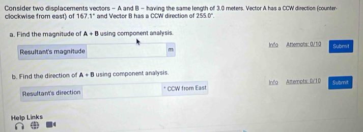 Consider two displacements vectors - A and B - having the same length of 3.0 meters. Vector A has a CCW direction (counter- 
clockwise from east) of 167.1* and Vector B has a CCW direction of 255.0°
a. Find the magnitude of A+B using component analysis. 
Resultant's magnitude m Info Attempts: 0/10 Submit 
b. Find the direction of A+B using component analysis. 
Resultant's direction CCW from East Info Attempts: 0/10 Submit 
Help Links