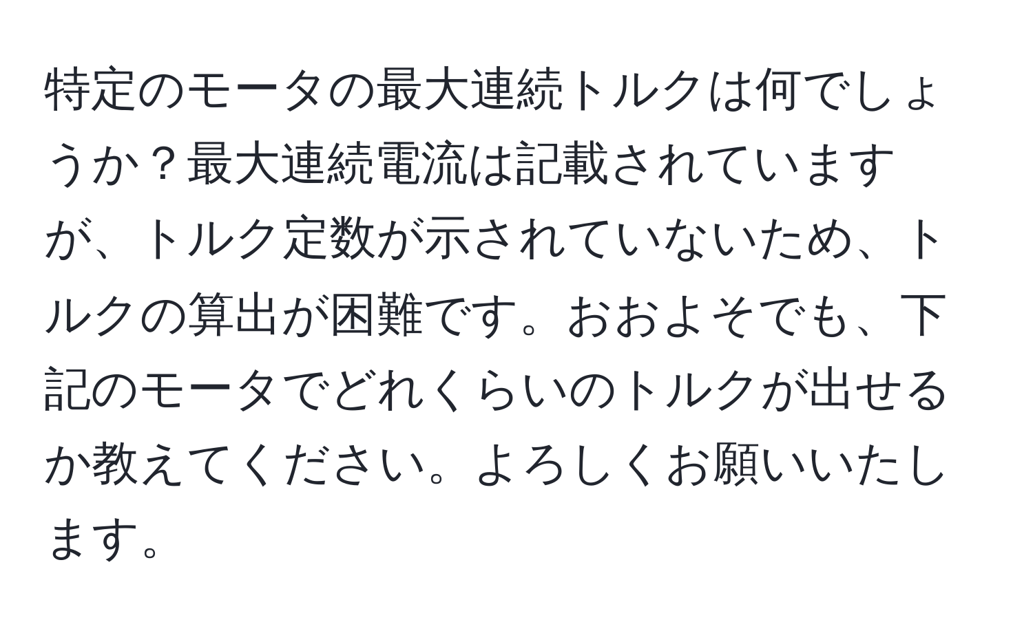特定のモータの最大連続トルクは何でしょうか？最大連続電流は記載されていますが、トルク定数が示されていないため、トルクの算出が困難です。おおよそでも、下記のモータでどれくらいのトルクが出せるか教えてください。よろしくお願いいたします。