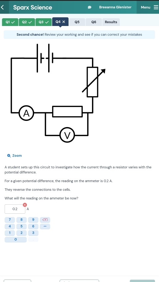 Sparx Science Breeanna Glenister Menu 
Q1 Q2 Q3 Q4 X Q5 Q6 Results 
Second chance! Review your working and see if you can correct your mistakes 
QZoom 
A student sets up this circuit to investigate how the current through a resistor varies with the 
potential difference. 
For a given potential difference, the reading on the ammeter is 0.2 A. 
They reverse the connections to the cells. 
What will the reading on the ammeter be now?
0.2 A
7 8 9
4 5 6
1 2 3
0