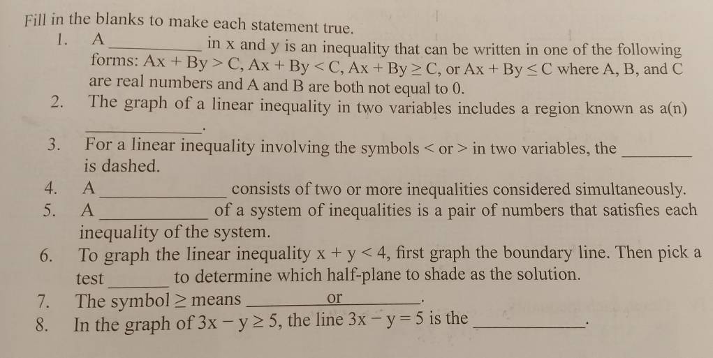 Fill in the blanks to make each statement true. 
1. A_ in x and y is an inequality that can be written in one of the following 
forms: Ax+By>C, Ax+By , Ax+By≥ C , or Ax+By≤ C where A, B, and C
are real numbers and A and B are both not equal to 0. 
2. The graph of a linear inequality in two variables includes a region known as a(n)
_. 
3. For a linear inequality involving the symbols or in two variables, the_ 
is dashed. 
4. A_ consists of two or more inequalities considered simultaneously. 
5. A _of a system of inequalities is a pair of numbers that satisfies each 
inequality of the system. 
6. To graph the linear inequality x+y<4</tex> , first graph the boundary line. Then pick a 
_ 
test to determine which half-plane to shade as the solution. 
7. The symbol ≥ means_ 
or 
. 
8. In the graph of 3x-y≥ 5 , the line 3x-y=5 is the_ 
.