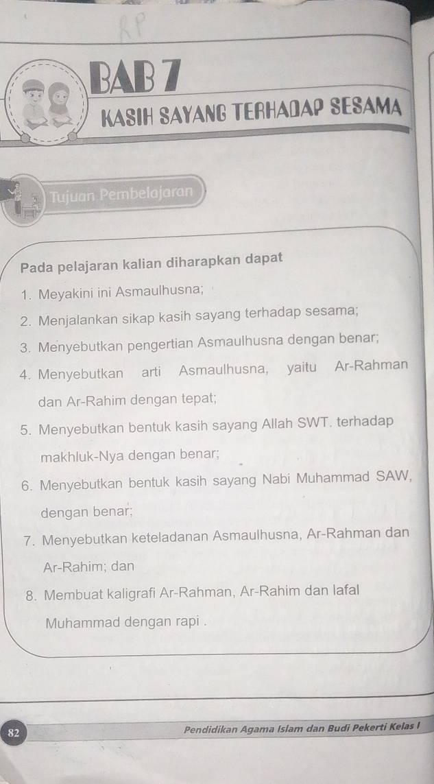 BAB 7 
KASIH SAYANG TERHADAP SESAMA 
Tujuan Pembelajaran 
Pada pelajaran kalian diharapkan dapat 
1. Meyakini ini Asmaulhusna; 
2. Menjalankan sikap kasih sayang terhadap sesama; 
3. Menyebutkan pengertian Asmaulhusna dengan benar; 
4. Menyebutkan arti Asmaulhusna, yaitu Ar-Rahman 
dan Ar-Rahim dengan tepat; 
5. Menyebutkan bentuk kasih sayang Allah SWT. terhadap 
makhluk-Nya dengan benar; 
6. Menyebutkan bentuk kasih sayang Nabi Muhammad SAW, 
dengan benar; 
7. Menyebutkan keteladanan Asmaulhusna, Ar-Rahman dan 
Ar-Rahim; dan 
8. Membuat kaligrafi Ar-Rahman, Ar-Rahim dan lafal 
Muhammad dengan rapi . 
82 Pendidikan Agama Islam dan Budi Pekerti Kelas I