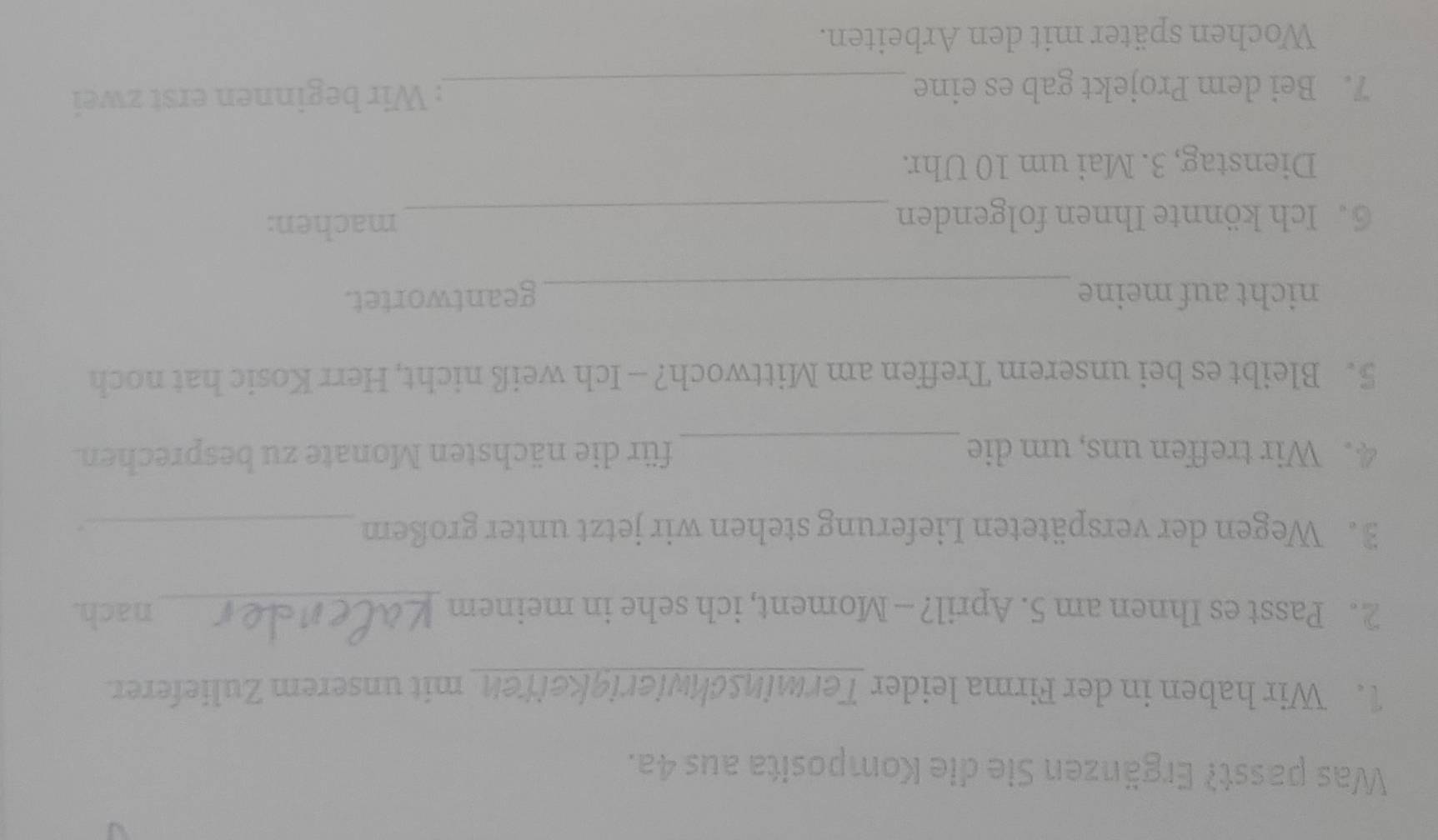 Was passt? Ergänzen Sie die Komposita aus 4a. 
1. Wir haben in der Firma leider Terminschwierigkeitenmit unserem Zulieferer. 
2. Passt es Ihnen am 5. April? — Moment, ich sehe in meinem _nach. 
3. Wegen der verspäteten Lieferung stehen wir jetzt unter großem _. 
4. Wir treffen uns, um die _für die nächsten Monate zu besprechen. 
5. Bleibt es bei unserem Treffen am Mittwoch? - Ich weiß nicht, Herr Kosic hat noch 
nicht auf meine _geantwortet. 
6. Ich könnte Ihnen folgenden_ 
machen: 
Dienstag, 3. Mai um 10 Uhr. 
7. Bei dem Projekt gab es eine _: Wir beginnen erst zwei 
Wochen später mit den Arbeiten.