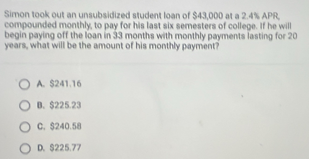 Simon took out an unsubsidized student loan of $43,000 at a 2.4% APR,
compounded monthly, to pay for his last six semesters of college. If he will
begin paying off the loan in 33 months with monthly payments lasting for 20
years, what will be the amount of his monthly payment?
A. $241.16
B. $225.23
C. $240.58
D. $225.77