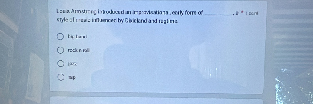 Louis Armstrong introduced an improvisational, early form of _ - 1 a^*_1 point
style of music influenced by Dixieland and ragtime.
big band
rock n roll
Jazz
rap